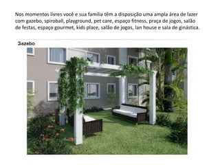 Nos momentos livres você e sua família têm a disposição uma ampla área de lazer
com gazebo, spiroball, playground, pet care, espaço fitness, praça de jogos, salão
de festas, espaço gourmet, kids place, salão de jogos, lan house e sala de ginástica.
 