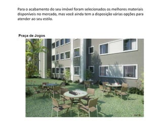 Para o acabamento do seu imóvel foram selecionados os melhores materiais
disponíveis no mercado, mas você ainda tem a disposição várias opções para
atender ao seu estilo.
 