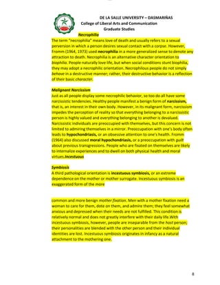 lOMoAR cPSD|16718200
DE LA SALLE UNIVERSITY – DASMARIÑAS
College of Liberal Arts and Communication
Graduate Studies
8
Necrophilia
The term “necrophilia” means love of death and usually refers to a sexual
perversion in which a person desires sexual contact with a corpse. However,
Fromm (1964, 1973) used necrophilia in a more generalized sense to denote any
attraction to death. Necrophilia is an alternative character orientation to
biophilia. People naturally love life, but when social conditions stunt biophilia,
they may adopt a necrophilic orientation. Necrophilous people do not simply
behave in a destructive manner; rather, their destructive behavior is a reflection
of their basic character.
Malignant Narcissism
Just as all people display some necrophilic behavior, so too do all have some
narcissistic tendencies. Healthy people manifest a benign form of narcissism,
that is, an interest in their own body. However, in its malignant form, narcissism
impedes the perception of reality so that everything belonging to a narcissistic
person is highly valued and everything belonging to another is devalued.
Narcissistic individuals are preoccupied with themselves, but this concern is not
limited to admiring themselves in a mirror. Preoccupation with one’s body often
leads to hypochondriasis, or an obsessive attention to one’s health. Fromm
(1964) also discussed moral hypochondriasis, or a preoccupation with guilt
about previous transgressions. People who are fixated on themselves are likely
to internalize experiences and to dwell on both physical health and moral
virtues.Incestuous
Symbiosis
A third pathological orientation is incestuous symbiosis, or an extreme
dependence on the mother or mother surrogate. Incestuous symbiosis is an
exaggerated form of the more
common and more benign mother fixation. Men with a mother fixation need a
woman to care for them, dote on them, and admire them; they feel somewhat
anxious and depressed when their needs are not fulfilled. This condition is
relatively normal and does not greatly interfere with their daily life.With
incestuous symbiosis, however, people are inseparable from the host person;
their personalities are blended with the other person and their individual
identities are lost. Incestuous symbiosis originates in infancy as a natural
attachment to the mothering one.
 