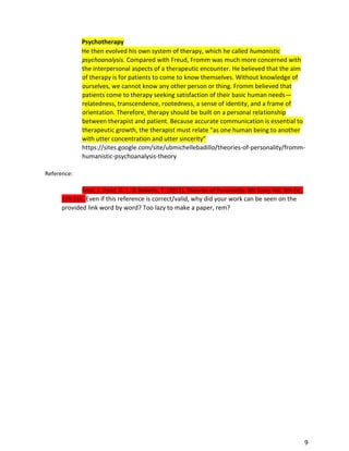 9
Psychotherapy
He then evolved his own system of therapy, which he called humanistic
psychoanalysis. Compared with Freud, Fromm was much more concerned with
the interpersonal aspects of a therapeutic encounter. He believed that the aim
of therapy is for patients to come to know themselves. Without knowledge of
ourselves, we cannot know any other person or thing. Fromm believed that
patients come to therapy seeking satisfaction of their basic human needs—
relatedness, transcendence, rootedness, a sense of identity, and a frame of
orientation. Therefore, therapy should be built on a personal relationship
between therapist and patient. Because accurate communication is essential to
therapeutic growth, the therapist must relate “as one human being to another
with utter concentration and utter sincerity”
https://sites.google.com/site/ubmichellebadillo/theories-of-personality/fromm-
humanistic-psychoanalysis-theory
Reference:
Feist, J., Feist, G. J., & Roberts, T. (2013). Theories of Personality. Mc Graw Hill, 8th Ed.,
119-216. Even if this reference is correct/valid, why did your work can be seen on the
provided link word by word? Too lazy to make a paper, rem?
 