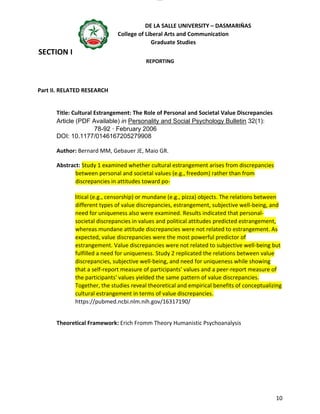 lOMoAR cPSD|16718200
DE LA SALLE UNIVERSITY – DASMARIÑAS
College of Liberal Arts and Communication
Graduate Studies
10
SECTION I
REPORTING
Part II. RELATED RESEARCH
Title: Cultural Estrangement: The Role of Personal and Societal Value Discrepancies
Article (PDF Available) in Personality and Social Psychology Bulletin 32(1):
78-92 · February 2006
DOI: 10.1177/0146167205279908
Author: Bernard MM, Gebauer JE, Maio GR.
Abstract: Study 1 examined whether cultural estrangement arises from discrepancies
between personal and societal values (e.g., freedom) rather than from
discrepancies in attitudes toward po-
litical (e.g., censorship) or mundane (e.g., pizza) objects. The relations between
different types of value discrepancies, estrangement, subjective well-being, and
need for uniqueness also were examined. Results indicated that personal-
societal discrepancies in values and political attitudes predicted estrangement,
whereas mundane attitude discrepancies were not related to estrangement. As
expected, value discrepancies were the most powerful predictor of
estrangement. Value discrepancies were not related to subjective well-being but
fulfilled a need for uniqueness. Study 2 replicated the relations between value
discrepancies, subjective well-being, and need for uniqueness while showing
that a self-report measure of participants' values and a peer-report measure of
the participants' values yielded the same pattern of value discrepancies.
Together, the studies reveal theoretical and empirical benefits of conceptualizing
cultural estrangement in terms of value discrepancies.
https://pubmed.ncbi.nlm.nih.gov/16317190/
Theoretical Framework: Erich Fromm Theory Humanistic Psychoanalysis
 
