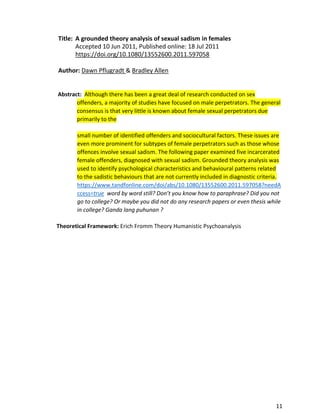 11
Title: A grounded theory analysis of sexual sadism in females
Accepted 10 Jun 2011, Published online: 18 Jul 2011
https://doi.org/10.1080/13552600.2011.597058
Author: Dawn Pflugradt & Bradley Allen
Abstract: Although there has been a great deal of research conducted on sex
offenders, a majority of studies have focused on male perpetrators. The general
consensus is that very little is known about female sexual perpetrators due
primarily to the
small number of identified offenders and sociocultural factors. These issues are
even more prominent for subtypes of female perpetrators such as those whose
offences involve sexual sadism. The following paper examined five incarcerated
female offenders, diagnosed with sexual sadism. Grounded theory analysis was
used to identify psychological characteristics and behavioural patterns related
to the sadistic behaviours that are not currently included in diagnostic criteria.
https://www.tandfonline.com/doi/abs/10.1080/13552600.2011.597058?needA
ccess=true word by word still? Don’t you know how to paraphrase? Did you not
go to college? Or maybe you did not do any research papers or even thesis while
in college? Ganda lang puhunan ?
Theoretical Framework: Erich Fromm Theory Humanistic Psychoanalysis
 