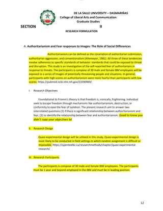 lOMoAR cPSD|16718200
DE LA SALLE UNIVERSITY – DASMARIÑAS
College of Liberal Arts and Communication
Graduate Studies
12
SECTION II
RESEARCH FORMULATION
A. Authoritarianism and Fear responses to Images: The Role of Social Differences
Authoritarianism can be defined as the covariation of authoritarian submission,
authoritarian aggression, and conventionalism (Altemeyer, 1981). All three of these tendencies
involve adherence to specific standards of behavior: standards that could be exposed to threat
and disruption. This study is an investigation of the self-reported fear of authoritarians in
response to threats. The participants is compose of 30 male and female IBM employees will be
exposed to a series of Images of potentially threatening people and situations. In general,
participants with high scores on authoritarianism were more fearful than participants with low
scores. https://pubmed.ncbi.nlm.nih.gov/23390969/
I. Research Objectives
Foundational to Fromm’s theory Is that freedom is, ironically, frightening. Individual
seek to escape freedom through mechanisms like authoritarianism, destruction, or
conformity to ease the fear of isolation. The present research aim to answer two
interrelated questions (1) if there is significant relationship between authoritarianism and
fear, (2) to identify the relationship between fear and authoritarianism. Good to know you
didn’t copy your objectives lol
II. Research Design
Quasi-experimental design will be utilised in this study. Quasi-experimental design is
most likely to be conducted in field settings in which random assignment is difficult or
impossible. https://opentextbc.ca/researchmethods/chapter/quasi-experimental-
research/
III. Research Participants
The participants is compose of 30 male and female IBM employees. The participants
must be 1 year and beyond employed in the IBM and must be in leading position.
 