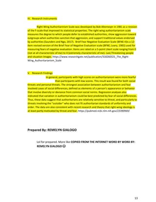 13
IV. Research Instruments
Right-Wing Authoritarinism Scale was developed by Bob Altemeyer in 1981 as a revision
of the F-scale that improved its statistical properties. The right-wing authoritarianism scale
measures the degree to which people defer to established authorities, show aggression toward
outgroups when authorities sanction that aggression, and support traditional values endorsed
by authorities (Saunders and Ngo, 2017). Brief Fear Negative Evaluation Scale (BFNE-II)is a 12-
item revised version of the Brief Fear of Negative Evaluation scale (BFNE; Leary, 1983) used for
measuring fears of negative evaluation. Items are rated on a 5-point Likert scale ranging from 0
(not at all characteristic of me) to 4 (extremely characteristic of me). Last,Threatening people
and situation Images. https://www.researchgate.net/publication/318260321_The_Right-
Wing_Authoritarianism_Scale
V. Research Findings
In general, participants with high scores on authoritarianism were more fearful
than participants with low scores. This result was found for both social
threats and personal threats. The strongest association between authoritarianism and fear
involved cases of social differences, defined as elements of a person's appearance or behavior
that involve diversity or deviance from common social norms. Regression analyses also
indicated that variation in authoritarianism could be best predicted by fear of social differences.
Thus, these data suggest that authoritarians are relatively sensitive to threat, and particularly to
threats involving the "outsider" who does not fit authoritarian standards of uniformity and
order. The data are also consistent with recent research and theory that right-wing ideology is
at least partly motivated by threat and fear. https://pubmed.ncbi.nlm.nih.gov/23390969/
Prepared By: REMELYN GIALOGO
Lol for prepared. More like COPIED FROM THE INTERNET WORD BY WORD BY:
REMELYN GIALOGO 😂
 