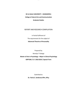 lOMoAR cPSD|16718200
DE LA SALLE UNIVERSITY – DASMARIÑAS
College of Liberal Arts and Communication
Graduate Studies
REPORT AND RESEARCH COMPILATION
In Partial fulfilment of
The requirements for the subject of
Advanced Theories of Personality
Prepared by:
Remelyn T Gialogo
Master of Arts in Psychology – Major in Clinical Psychology
GRPY206 / S.Y. 2018-2019 / Special Term
Submitted to:
Dr. Patria E. Sembrana RPm, RPsy
 