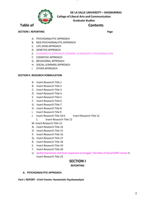 lOMoAR cPSD|16718200
DE LA SALLE UNIVERSITY – DASMARIÑAS
College of Liberal Arts and Communication
Graduate Studies
2
Table of Contents
SECTION I. REPORTING Page
A. PSYCHOANALYTIC APPROACH
B. NEO-PSYCHOANALYTIC APPROACH
C. LIFE-SPAN APPROACH
D. GENETICS APPROACH
E. HUMANISTIC APPROACH (FROMM: HUMANISTIC PSYCHOANALYSIS)
F. COGNITIVE APPROACH
G. BEHAVIORAL APPROACH
H. SOCIAL LEARNING APPROACH
I. OTHER APPROACH
SECTION II. RESEARCH FORMULATION
A. Insert Research Title 1
B. Insert Research Title 2
C. Insert Research Title 3
D. Insert Research Title 4
E. Insert Research Title 5
F. Insert Research Title 6
G. Insert Research Title 7
H. Insert Research Title 8
I. Insert Research Title 9
J. Insert Research Title 10 K. Insert Research Title 11
L. Insert Research Title 12
M. Insert Research Title 13
N. Insert Research Title 14
O. Insert Research Title 15
P. Insert Research Title 16
Q. Insert Research Title 17
R. Insert Research Title 18
S. Insert Research Title 19
T. Insert Research Title 20
U. Authoritarianism and Fear responses to Images: The Role of Social Diffe rences V.
Insert Research Title 22
SECTION I
REPORTING
A. PSYCHOANALYTIC APPROACH
Part I. REPORT - Erich Fromm: Humanistic Psychoanalysis
 