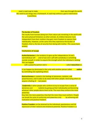 5
need a road map to make their way through the world.
We need to put things into a framework. A road map without a goal or destination
is worthless.
The burden of freedom
The results from humans being torn from nature yet remaining in the world with
the same physical limitations as other animals. As children become more
independent from their mothers they gain more freedom to express their
individuality. However, at the same time they experience the burden of
freedom, that is, the loss of security from being with mother. This causes basic
anxiety.
Mechanisms of escape
Authoritarianism is the tendency to give up the independence of one’s
ownindividual self and to fuse one’s self with somebody or something
outside oneself, in order to acquire the strength which the individual is lacking.
This can happen
with a powerful partner and is called masochism or,
it can happen by dominated in the unity with another person called sadism
by controlling and exploiting others.
Destructiveness is rooted in the feelings of aloneness, isolation, and
powerlessness, and it seeks to do away with other people. Destroying others to
acquire a feeling of lost power.
Conformity is when people who conform to try to escape from a sense of
aloneness and isolation by giving up their individuality and becoming
whatever other people desire them to be. The more they conform the more
powerless
they feel; the more powerless they feel the more they must conform. People
can break the cycle of conformity and powerless only by achieving self-
realization and positive freedom.
Positive Freedom can be attained by the individuals spontaneous and full
expression of their rational and emotional potential. Positive Freedom is a
 