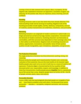 7
cunning or force to take someone else’s spouse, ideas, or property. On the
negative side, exploitative characters are egocentric, conceited, arrogant, and
seducing. On the positive side, they are impulsive, proud, charming, and self-
confident.
Hoarding
Hoarding characters seek to save that which they have already obtained. They
hold everything inside and do not let go of anything. Negative traits of the
hoarding personality include rigidity, sterility, obstinacy, compulsivity, and lack
of creativity; positive characteristics are orderliness, cleanliness, and punctuality.
Marketing
Marketing character is an outgrowth of modern commerce in which trade is no
longer personal but carried out by large, faceless corporations. Consistent with
the demands of modern commerce, marketing characters see themselves as
commodities, with their personal value dependent on their exchange value, that
is, their ability to sell themselves. Negative traits of marketing characters are
aimless, opportunistic, inconsistent, and wasteful. Some of their positive
qualities include changeability, open-mindedness, adaptability, and generosity.
The Productive Orientation
The single productive orientation has three dimensions working, loving, and
reasoning.
Because productive people work toward positive freedom and a continuing
realization of their potential, they are the most healthy of all character types.
Healthy people value work not as an end in itself, but as a means of creative self-
expression. Productive love is characterized by the four qualities of love
discussed earlier care, responsibility, respect, and knowledge. In addition to
these four characteristics, healthy people possess biophilia: that is, a passionate
love of life and all that is alive. Biophilic people desire to further all life—the life
of people, animals, plants, ideas, and cultures.
Personality Disorders
Fromm (1981) held that psychologically disturbed people are incapable of love
and have failed to establish union with others. He discussed three severe
personality disorders— necrophilia, malignant narcissism, and incestuous
symbiosis.
 
