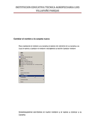 INSTITUCION EDUCATIVA TECNICA AGROPECUARIA LUIS
                 VILLAFAÑE PAREJAS




Cambiar el nombre a la carpeta nueva


     Para cambiarle el nombre a la carpeta le damos clic derecho en la carpeta a la
     cual le vamos a cambiar el nombre y escogemos la opción cambiar nombre




     Inmediatamente escribimos el nuevo nombre q le vamos a colocar a la
     carpeta
 