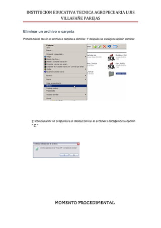 INSTITUCION EDUCATIVA TECNICA AGROPECUARIA LUIS
                 VILLAFAÑE PAREJAS


Eliminar un archivo o carpeta
Primero hacer clic en el archivo o carpeta a eliminar. Y después se escoge la opción eliminar.




       El computador te preguntara si deseas borrar el archivo y escogemos la opción
       “ SI “




                          MOMENTO PROCEDIMENTAL
 