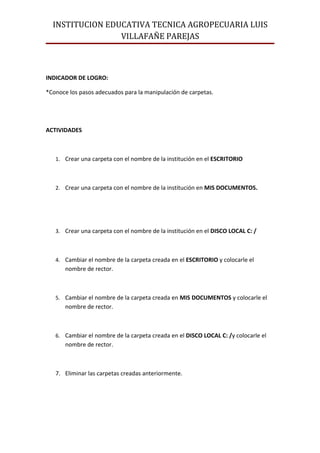 INSTITUCION EDUCATIVA TECNICA AGROPECUARIA LUIS
                 VILLAFAÑE PAREJAS



INDICADOR DE LOGRO:

*Conoce los pasos adecuados para la manipulación de carpetas.




ACTIVIDADES



   1. Crear una carpeta con el nombre de la institución en el ESCRITORIO



   2. Crear una carpeta con el nombre de la institución en MIS DOCUMENTOS.




   3. Crear una carpeta con el nombre de la institución en el DISCO LOCAL C: /



   4. Cambiar el nombre de la carpeta creada en el ESCRITORIO y colocarle el
       nombre de rector.



   5. Cambiar el nombre de la carpeta creada en MIS DOCUMENTOS y colocarle el
       nombre de rector.



   6. Cambiar el nombre de la carpeta creada en el DISCO LOCAL C: /y colocarle el
       nombre de rector.



   7. Eliminar las carpetas creadas anteriormente.
 