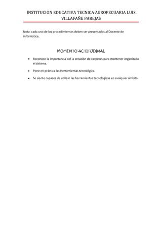 INSTITUCION EDUCATIVA TECNICA AGROPECUARIA LUIS
                 VILLAFAÑE PAREJAS

Nota: cada uno de los procedimientos deben ser presentados al Docente de
informática.



                         MOMENTO ACTITUDINAL

   •   Reconoce la importancia del la creación de carpetas para mantener organizado
       el sistema.

   •   Pone en práctica las Herramientas tecnológica.

   •   Se siente capaces de utilizar las herramientas tecnológicas en cualquier ámbito.
 
