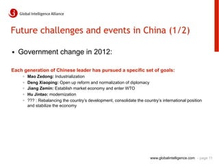 Future challenges and events in China (1/2)

•  Government change in 2012:

Each generation of Chinese leader has pursued a specific set of goals:
    ◦    Mao Zedong: Industrialization
    ◦    Deng Xiaoping: Open up reform and normalization of diplomacy
    ◦    Jiang Zemin: Establish market economy and enter WTO
    ◦    Hu Jintao: modernization
    ◦    ??? : Rebalancing the country’s development, consolidate the country’s international position
         and stabilize the economy




                                                                          www.globalintelligence.com - page 11
 