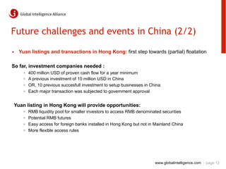 Future challenges and events in China (2/2)

•  Yuan listings and transactions in Hong Kong: first step towards (partial) floatation

So far, investment companies needed :
     ◦    400 million USD of proven cash flow for a year minimum
     ◦    A previous investment of 10 million USD in China
     ◦    OR, 10 previous succesfull investment to setup businesses in China
     ◦    Each major transaction was subjected to government approval


Yuan listing in Hong Kong will provide opportunities:
     ◦    RMB liquidity pool for smaller investors to access RMB denominated securities
     ◦    Potential RMB futures
     ◦    Easy access for foreign banks installed in Hong Kong but not in Mainland China
     ◦    More flexible access rules




                                                                         www.globalintelligence.com - page 12
 