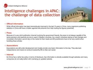 Intelligence challenges in APAC:
the challenge of data collection

•  Official information
  While official information has been tremendously improved in the last 15 years in China, many organisms publishing
  statistics in China still have a hidden agenda that prevents from fully trusting the figures presented.


•  Press
  Because of a very strict publication channel involving the government heavily, the press is not always capable of the
  same precision and reactivity as one is used in Western countries. As a result, industries relying on fast changes and
  immediate information cannot rely on the media for their needs and MI practitioners have to be very careful when
  handling these articles

•  Associations
  Associations are still under development and mostly provide very basic information to this day. They also lack
  independence and means to conduct trustworthy MI on their own sector


•  Internet
  As China has a rather lax policy in terms of disclosure, few information is directly available through websites and many
  companies do not really bother with maintaing an updated website.




                                                                                      www.globalintelligence.com - page 15
 