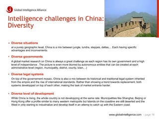 Intelligence challenges in China:
Diversity

•  Diverse situations
  at a purely geographic level, China is a mix between jungle, tundra, steppes, deltas,... Each having specific
  advantages and inconvenients.

•  Diverse governments
  A global market research on China is always a great challenge as each region has its own government and a high
  level of independance . The picture is even more blurred by autonomous entities that can be created at each
  administrative level (region, municipality, district, county, town,...)

•  Diverse legal systems
  On top of the governement mosaic, China is also a mix between its historical and traditional legal system inherited
  from the empire and the rise of international standards. Rather than showing a trend towards replacement, both
  systems developped on top of each other, making the task of market entrants harder


•  Diverse level of development
  While China is rising, the whole country is not developping at the same rate. Municipalities like Shanghai, Beijing or
  Hong Kong offer a profile similar to many western metropolis but Islands on the coastline are still deserted and the
  West in only starting to industrialize and develop itself in an attemp to catch up with the Eastern coast


                                                                                       www.globalintelligence.com - page 16
 