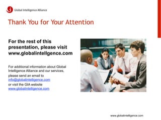 Thank You for Your Attention

For the rest of this
presentation, please visit
www.globalintellgence.com

For additional information about Global
Intelligence Alliance and our services,
please send an email to
info@globalintelligence.com
or visit the GIA website
www.globalintelligence.com




                                          www.globalintelligence.com
 