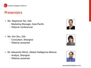 Presenters

•  Ms. Stephanie Tan, GIA
    ◦  Marketing Manager, Asia-Pacific
    ◦  Webinar conferencier



•  Ms. Kim Zhu, GIA
    ◦  Consultant, Shanghai
    ◦  Webinar presenter



•  Mr. Alexandre Klimis, Global Intelligence Alliance
    ◦  Analyst, Shanghai
    ◦  Webinar presenter


                                                        www.globalintelligence.com
 