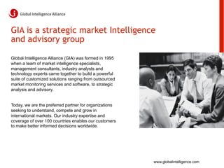 GIA is a strategic market Intelligence
and advisory group

Global Intelligence Alliance (GIA) was formed in 1995
when a team of market intelligence specialists,
management consultants, industry analysts and
technology experts came together to build a powerful
suite of customized solutions ranging from outsourced
market monitoring services and software, to strategic
analysis and advisory.


Today, we are the preferred partner for organizations
seeking to understand, compete and grow in
international markets. Our industry expertise and
coverage of over 100 countries enables our customers
to make better informed decisions worldwide.




                                                        www.globalintelligence.com
 