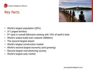 Key facts



•    World’s largest population (20%)
•    3rd Largest territory
•    2nd spot in overall billionaire ranking with 10% of earth’s total
•    World’s widest bullet train network (4800km)
•    The second largest airport
•    World’s largest construction market
•    World’s second largest economy (and growing)
•    Second largest manufacturing country
•    World’s largest auto market




                                                                www.globalintelligence.com
 
