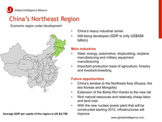 China’s Northeast Region
     Economic region under development
                                                                                                                                           •    China’s heavy industrial center
                                                                                                                                           •    Still being developed (GDP is only US$456
                                                                                                                         Heilongjiang
                                                                                                                                                billion)
                                                                                                                               Jilin

                                                                                                                                           Main industries
                                                                                       Beijing
                                                                                                                   Liaoning

                                                                                                                                           •  Steel, energy, automotive, shipbuilding, airplane
                                                                                                                                              manufacturing and military equipment
                                        Inner Mongolia
                                                                                                         Tianjin
                      Gansu
                                                                                       Hebei




                Qinghai
                                              Ningxia

                                                                     Shanxi
                                                                                                         Shandong                             manufacturing
                                                         Shaanxi
                                                                              Henan

                                                                                                   Anhui
                                                                                                                    Jiangsu
                                                                                                                                Shanghai
                                                                                                                                           •  Important production base of agriculture, forestry
        Tibet                              Chongqing
                                                                         Hubei

                                                                                                                    Zhejiang
                                                                                                                                              and livestock-breeding.
                              Sichuan
                                                                                               Jiangxi



                                                                      Hunan


                                                                                                                                           Future opportunities
                                                                                                              Fujian
                                                Guizhou




                                                                                                                                           •  China’s window to the Northeast Asia (Russia, the
                              Yunnan
                                                           Guangxi                    Guangdong




                                                                                       Hainan
                                                                                                                                               two Koreas and Mongolia)
                                                                                                                                           •  Extension of the Bohai Rim thanks to the new rail
                                                                                                                                           •  Rich natural resources and relatively cheap labor
                                                                                                                                               and land cost.
                                                                                                                                           •  With the new nuclear power plant that will be
                                                                                                                                               constructed starting 2012, infrastructures will
Average GDP per capita of the region is US &2,788                                                                                              improve
                                                                                                                                                                     www.globalintelligence.com
 
