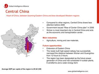Central China
     Heart of China, between booming Eastern China and less developed Western regions


                                                                                                                    •    Compared to other regions, Central China draws less
                                                                                                                         attention before 2006
                                                                                                   Heilongjiang
                                                                                                                    •    Government issued “Rise of Center China plan” in 2006
                                                                                                                    •    Wuhan is most important city in Central China and acts
                                                                                                        Jilin
                                                                                                                         as the economic and transportation center .
        Xinjiang                                                                           Liaoning
                                                                        Beijing



                                                                                                                    Main industries
                                         Inner Mongolia                             Tianjin
                       Gansu
                                                                       Hebei

                                           Ningxia

                   Qinghai
                                                           Shanxi
                                                                                   Shandong
                                                                                                                    •   Agriculture, mining and raw materials.
                                                               Henan                          Jiangsu
                                                 Shaanxi
                                                                                                         Shanghai

                                                                                 Anhui


                                                                                                                    Future opportunities
                                                               Hubei
         Tibet                           Chongqing
                                                                                              Zhejiang
                               Sichuan
                                                                               Jiangxi


                                             Guizhou
                                                            Hunan                        Fujian                     •   Extension of Eastern China
                               Yunnan
                                                     Guangxi
                                                                       Guangdong                                    •   The newly built high-speed railway has successfully
                                                                                                                        narrowed the distance between Wuhan and Guangzhou
                                                                        Hainan
                                                                                                                        from 12 hours to 3 hours.
                                                                                                                    •   The region has been designated as the future power
                                                                                                                        generator of China and has scheduled 4 nuclear plants,
                                                                                                                        6 windfarms and a solar energy farm


Average GDP per capita of the region is US &1,936
                                                                                                                                                 www.globalintelligence.com
 
