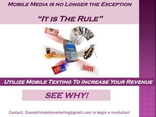 Mobile Media is no Longer the Exception
“It is The Rule”
Utilize Mobile Texting To Increase Your Revenue
SEE WHY!
Contact: Giamattimobilemarketing@gmail.com to begin a revolution!
 