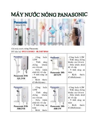 Giá máy nước nóng Panasonic
ĐT liên hệ: 0933 110 083– 08.54074944
Panasonic DH-
3JL2VH
- Công Suất:
3,5W
- Tính năng
chống khuẩn
của vòi sen
- Điều khiển
nhiệt độ vô cấp
- 9 tính năng an
toàn
- Kích thước
(CxRxS)(mm) :
Panasonic DH-
4ET2W
- Công Suất: 3,5W
- Tính năng chống
khuẩn của vòi sen
- Điều khiển nhiệt
độ vô cấp
- 9 tính năng an
toàn
- Kích thước
(CxRxS)(mm) :
Panasonic DH-
3HS2VH
- Công Suất:
3,5W
- Tính năng
chống khuẩn
của vòi sen
- Điều khiển
nhiệt độ vô cấp
- 9 tính năng an
toàn
- Kích thước
Panasonic DH-
4HS1W
- Công Suất: 4,5W
- Tính năng chống
khuẩn của vòi sen
- Điều khiển nhiệt
độ vô cấp
- 9 tính năng an
toàn
- Kích thước
(CxRxS)(mm) :
 