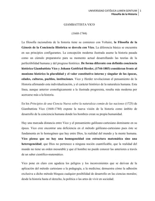 UNIVERSIDAD CATÓLICA LUMEN GENTIUM 1
                                                                          Filosofía de la Historia


                                     GIAMBATTISTA VICO

                                           (1668-1744)

La filosofía racionalista de la historia tiene su comienzo con Voltaire, la Filosofía de la
Génesis de la Conciencia Histórica se desvela con Vico. La diferencia básica se encuentra
en sus principios configurantes. La concepción moderna ilustrada asume la historia pasada
como un cúmulo preparatorio para su momento actual desarrollando las teorías de la
perfectibilidad humana y del progreso histórico. De forma diferente con definida conciencia
histórica Giambattista Vico y Johann Gottfried Herder, (1744-1803) consideran frente al
monismo histórico la pluralidad y el valor constitutivo interno y singular de las épocas,
edades, culturas, pueblos, instituciones. Vico y Herder revolucionan el pensamiento de la
Historia afirmando esta individualización, y el carácter histórico de la naturaleza humana. Esta
línea, aunque anterior cronológicamente a la ilustrada progresista, resulta más moderna por
acercarse más a la historia.

En los Principios de una Ciencia Nueva sobre la naturaleza común de las naciones (1725) de
Giambattista Vico (1668-1744) expone la nueva visión de la historia como ámbito de
desarrollo de la conciencia humana donde los hombres crean su propia humanidad.

Hay una marcada distancia entre Vico y el pensamiento galileano-cartesiano dominante en su
época. Vico cree encontrar una deficiencia en el método galileano-cartesiano pues éste se
fundamenta en lo homogéneo que hay entre Dios, la realidad del mundo y la mente humana.
Vico piensa que no hay una homogeneidad con estructura matemática sino una
heterogeneidad; que Dios no pertenece a ninguna noción cuantificable, que la realidad del
mundo no tiene un orden mesurable y que el hombre no puede conocer las anteriores a través
de un saber científico-matemático.

Vico pone en claro con agudeza los peligros y los inconvenientes que se derivan de la
aplicación del método cartesiano a la pedagogía, a la medicina; demuestra cómo la adhesión
exclusiva a dicho método bloquea cualquier posibilidad de desarrollo en las ciencias morales;
desde la historia hasta el derecho, la política o las artes de vivir en sociedad.
 