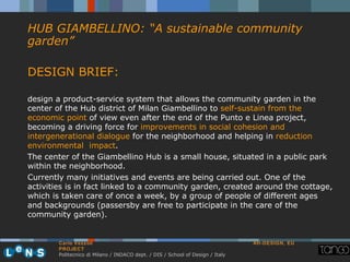 HUB GIAMBELLINO: “A sustainable community
garden”

DESIGN BRIEF:

design a product-service system that allows the community garden in the
center of the Hub district of Milan Giambellino to self-sustain from the
economic point of view even after the end of the Punto e Linea project,
becoming a driving force for improvements in social cohesion and
intergenerational dialogue for the neighborhood and helping in reduction
environmental impact.
The center of the Giambellino Hub is a small house, situated in a public park
within the neighborhood.
Currently many initiatives and events are being carried out. One of the
activities is in fact linked to a community garden, created around the cottage,
which is taken care of once a week, by a group of people of different ages
and backgrounds (passersby are free to participate in the care of the
community garden).


        Carlo Vezzoli                                                           AH-DESIGN, EU
        PROJECT
        Politecnico di Milano / INDACO dept. / DIS / School of Design / Italy
 