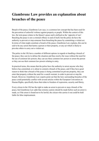 Giambrone Law provides an explanation about
breaches of the peace

Breach of the peace, Giambrone Law says, is a common law concept that has been used for
the prevention of unlawful violence against property or people. Within the context of this
law, the term peace relates to the Queen’s peace and is defined as the ‘opposite of war’.
Beaching the peace is not a criminal offence in and of itself, but the police do have the
authority to prevent or stop someone from breaching the peace by committing a violent act.
In terms of what might constitute a breach of the peace, Giambrone Law explains, this can be
said to be any action that harms a person or their property, or any act which is likely to
provoke others to carry out a violent act.

Click here for more Giambrone

The police in the UK have a number of different options in regards to handling a breach of
the peace; they can try to defuse the situation and thus resolve the issue without the need for
the use of common law powers, they can use these common law powers to arrest the person
or they can use their common law powers relating to entry.

In practical terms, this means that the police have the authority to arrest anyone who they
believe has committed, or is about to commit a breach of the peace, and if they have good
reason to think that a breach of the peace is being committed on private property, they can
enter that property without the need for a search warrant, in order to prevent or stop the
breach. However, Giambrone Law experts point out that the laws surrounding breaches of the
peace could potentially conflict with several articles within the European Convention on
Human Rights, specifically those that relate to freedom of expression, security and liberty.

Every citizen in the UK has the right to make an arrest to prevent or stop a breach of the
peace, but Giambrone Law adds that extreme caution should be made before such an arrest is
made, as if the arrest is found not to be lawful, the citizen who carries it out could be held
liable for false imprisonment.
 