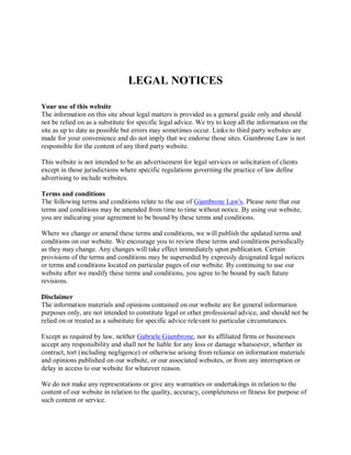 LEGAL NOTICES

Your use of this website
The information on this site about legal matters is provided as a general guide only and should
not be relied on as a substitute for specific legal advice. We try to keep all the information on the
site as up to date as possible but errors may sometimes occur. Links to third party websites are
made for your convenience and do not imply that we endorse those sites. Giambrone Law is not
responsible for the content of any third party website.

This website is not intended to be an advertisement for legal services or solicitation of clients
except in those jurisdictions where specific regulations governing the practice of law define
advertising to include websites.

Terms and conditions
The following terms and conditions relate to the use of Giambrone Law's. Please note that our
terms and conditions may be amended from time to time without notice. By using our website,
you are indicating your agreement to be bound by these terms and conditions.

Where we change or amend these terms and conditions, we will publish the updated terms and
conditions on our website. We encourage you to review these terms and conditions periodically
as they may change. Any changes will take effect immediately upon publication. Certain
provisions of the terms and conditions may be superseded by expressly designated legal notices
or terms and conditions located on particular pages of our website. By continuing to use our
website after we modify these terms and conditions, you agree to be bound by such future
revisions.

Disclaimer
The information materials and opinions contained on our website are for general information
purposes only, are not intended to constitute legal or other professional advice, and should not be
relied on or treated as a substitute for specific advice relevant to particular circumstances.

Except as required by law, neither Gabriele Giambrone, nor its affiliated firms or businesses
accept any responsibility and shall not be liable for any loss or damage whatsoever, whether in
contract, tort (including negligence) or otherwise arising from reliance on information materials
and opinions published on our website, or our associated websites, or from any interruption or
delay in access to our website for whatever reason.

We do not make any representations or give any warranties or undertakings in relation to the
content of our website in relation to the quality, accuracy, completeness or fitness for purpose of
such content or service.
 