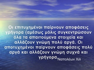 Οι επιτυχημένοι παίρνουν αποφάσεις
γρήγορα (αμέσως μόλις συγκεντρώσουν
όλα τα απαιτούμενα στοιχεία και
αλλάζουν γνώμη πολύ αργά. Οι
αποτυχημένοι παίρνουν αποφάσεις πολύ
αργά και αλλάζουν γνώμη συχνά και
γρήγορα.Ναπολέων Χιλ

 