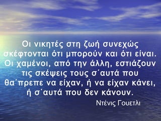 Οι νικητές στη ζωή συνεχώς
σκέφτονται ότι μπορούν και ότι είναι.
Οι χαμένοι, από την άλλη, εστιάζουν
τις σκέψεις τους σ΄αυτά που
θα΄πρεπε να είχαν, ή να είχαν κάνει,
ή σ΄αυτά που δεν κάνουν.
Ντένις Γουετλι

 