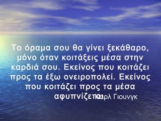 Το όραμα σου θα γίνει ξεκάθαρο,
μόνο όταν κοιτάξεις μέσα στην
καρδιά σου. Εκείνος που κοιτάζει
προς τα έξω ονειροπολεί. Εκείνος
που κοιτάζει προς τα μέσα
αφυπνίζεται. Γιουνγκ
Καρλ

 
