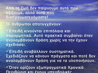 Από τη ζωή δεν παίρνουμε αυτό που
αξίζουμε, αλλά αυτό που
διαπραγματευόμαστε!
Οι άνθρωποι αποτυγχάνουν :
Επειδή κινούνται επιπόλαια και
παρορμητικά. Αυτό πρακτικά συμβαίνει όταν
αναλαμβάνουν δράση χωρίς να την έχουν
σχεδιάσει.
Επειδή αναβάλλουν συστηματικά.
Σχεδιάζουν να κάνουν πράγματα και ποτέ δεν
αναλαμβάνουν δράση για να τα υλοποιήσουν.
Όταν ορίζουν εξωπραγματικά Χρονικά

 