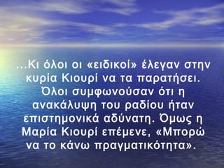 ...Κι όλοι οι «ειδικοί» έλεγαν στην
κυρία Κιουρί να τα παρατήσει.
Όλοι συμφωνούσαν ότι η
ανακάλυψη του ραδίου ήταν
επιστημονικά αδύνατη. Όμως η
Μαρία Κιουρί επέμενε, «Μπορώ
να το κάνω πραγματικότητα».

 