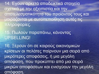 14. Έχουν αρκετά αποδεικτικά στοιχεία
σχετικά με την αξιοπιστία και την
αποτελεσματικότητα του προϊόντος τους και
μοιράζονται με αυτοπεποίθηση αυτές τις
πληροφορίες.
15. Πωλούν παραπάνω, κάνοντας
UPSELLING!
16. Ξέρουν ότι σε καιρούς οικονομικών
κρίσεων οι πελάτες παίρνουν μια σειρά από
μικρότερες αποφάσεις, ή μια μεγάλη
απόφαση, που προκύπτει από μια σειρά
μικρών αποφάσεων και ενισχύουν την μεγάλη
απόφαση.

 