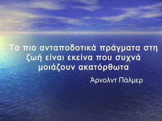 Τα πιο ανταποδοτικά πράγματα στη
ζωή είναι εκείνα που συχνά
μοιάζουν ακατόρθωτα
Άρνολντ Πάλμερ

 