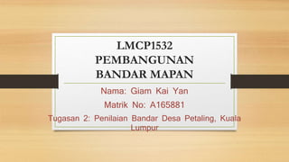LMCP1532
PEMBANGUNAN
BANDAR MAPAN
Nama: Giam Kai Yan
Matrik No: A165881
Tugasan 2: Penilaian Bandar Desa Petaling, Kuala
Lumpur
 