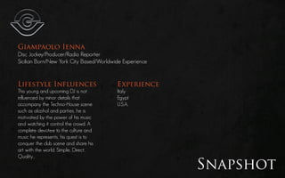 Giampaolo Ienna
Disc Jockey/Producer/Radio Reporter
Sicilian Born/New York City Based/Worldwide Experience


Lifestyle Influences                     Experience
This young and upcoming DJ is not        Italy
influenced by minor details that         Egypt
accompany the Techno-House scene         U.S.A.
such as alcohol and parties, he is
motivated by the power of his music
and watching it control the crowd. A
complete devotee to the culture and
music he represents, his quest is to
conquer the club scene and share his
art with the world. Simple, Direct,
Quality...

                                                         Snapshot
 