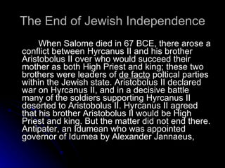 The End of Jewish Independence   When Salome died in 67 BCE, there arose a conflict between Hyrcanus II and his brother Aristobolus II over who would succeed their mother as both High Priest and king; these two brothers were leaders of  de facto  poltical parties within the Jewish state. Aristobolus II declared war on Hyrcanus II, and in a decisive battle many of the soldiers supporting Hyrcanus II deserted to Aristobolus II. Hyrcanus II agreed that his brother Aristobolus II would be High Priest and king. But the matter did not end there. Antipater, an Idumean who was appointed governor of Idumea by Alexander Jannaeus,  
