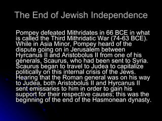 The End of Jewish Independence Pompey defeated Mithridates in 66 BCE in what is called the Third Mithridatic War (74-63 BCE). While in Asia Minor, Pompey heard of the dispute going on in Jerusalem between Hyrcanus II and Aristobolus II from one of his generals, Scaurus, who had been sent to Syria. Scaurus began to travel to Judea to capitalize politically on this internal crisis of the Jews. Hearing that the Roman general was on his way to Judea, both Aristobolus II and Hyrcanus II sent emissaries to him in order to gain his support for their respective causes; this was the beginning of the end of the Hasmonean dynasty.  
