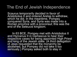 The End of Jewish Independence Scaurus temporarily decided in favor of Aristobolus II and ordered Aretas to withdraw, which he did. In the meantime, Pompey conquered Syria, and Syria was made into a Roman province with a proconsul; this was the end of the Seleucid kingdom.  In 63 BCE, Pompey met with Aristobolus II and Hyrcanus II in Damascus to hear their respective cases for being appointed High Priest and king of the Jewish state. (A third delegation of Jews requested that the monarchy be abolished, but Pompey did not take it too seriously.) Pompey asked both to stay in 
