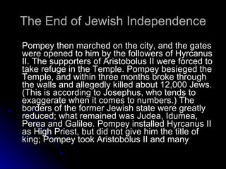 The End of Jewish Independence Pompey then marched on the city, and the gates were opened to him by the followers of Hyrcanus II. The supporters of Aristobolus II were forced to take refuge in the Temple. Pompey besieged the Temple, and within three months broke through the walls and allegedly killed about 12,000 Jews. (This is according to Josephus, who tends to exaggerate when it comes to numbers.) The borders of the former Jewish state were greatly reduced; what remained was Judea, Idumea, Perea and Galilee. Pompey installed Hyrcanus II as High Priest, but did not give him the title of king; Pompey took Aristobolus II and many  