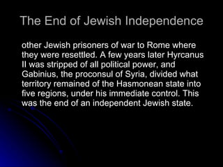 The End of Jewish Independence other Jewish prisoners of war to Rome where they were resettled. A few years later Hyrcanus II was stripped of all political power, and Gabinius, the proconsul of Syria, divided what territory remained of the Hasmonean state into five regions, under his immediate control. This was the end of an independent Jewish state.  