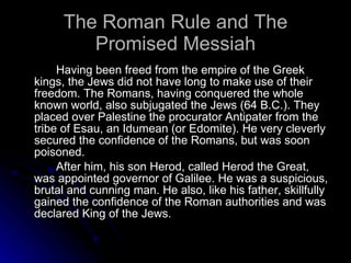 The Roman Rule and The Promised Messiah Having been freed from the empire of the Greek kings, the Jews did not have long to make use of their freedom. The Romans, having conquered the whole known world, also subjugated the Jews (64 B.C.). They placed over Palestine the procurator Antipater from the tribe of Esau, an Idumean (or Edomite). He very cleverly secured the confidence of the Romans, but was soon poisoned.  After him, his son Herod, called Herod the Great, was appointed governor of Galilee. He was a suspicious, brutal and cunning man. He also, like his father, skillfully gained the confidence of the Roman authorities and was declared King of the Jews.  