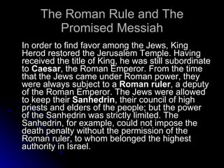 The Roman Rule and The Promised Messiah In order to find favor among the Jews, King Herod restored the Jerusalem Temple. Having received the title of King, he was still subordinate to  Caesar , the Roman Emperor. From the time that the Jews came under Roman power, they were always subject to a  Roman ruler , a deputy of the Roman Emperor. The Jews were allowed to keep their  Sanhedrin , their council of high priests and elders of the people; but the power of the Sanhedrin was strictly limited. The Sanhedrin, for example, could not impose the death penalty without the permission of the Roman ruler, to whom belonged the highest authority in Israel.  
