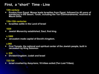 First,  a “short”  Time - Line 13th century  Exodus from Egypt: Moses leads Israelites from Egypt, followed by 40 years of wandering in the desert.  Torah, including the Ten Commandments, received at Mount Sinai. 13th-12th centuries   Israelites settle in the Land of Israel  1020  Jewish Monarchy established; Saul, first king.   c.1000  Jerusalem made capital of David's kingdom.   c.960  First Temple, the national and spiritual center of the Jewish people, built in Jerusalem by King Solomon   c. 930   Divided kingdom: Judah and Israel  722-720   Israel crushed by Assyrians; 10 tribes exiled (Ten Lost Tribes). 