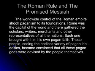 The Roman Rule and The Promised Messiah The worldwide control of the Roman empire shook paganism to its foundations. Rome was the capital of the world and there gathered the scholars, writers, merchants and other representatives of all the nations. Each one brought with him his own pagan faith. These people, seeing the endless variety of pagan idol-deities, became convinced that all these pagan gods were devised by the people themselves.  